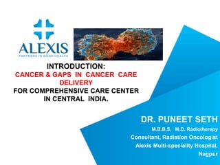 DR. PUNEET SETH
M.B.B.S, M.D. Radiotherapy
Consultant, Radiation Oncologist
Alexis Multi-speciality Hospital,
Nagpur
INTRODUCTION:
CANCER & GAPS IN CANCER CARE
DELIVERY
FOR COMPREHENSIVE CARE CENTER
IN CENTRAL INDIA.
 