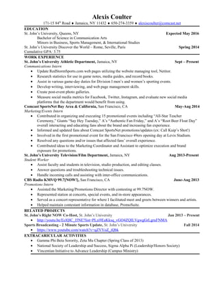 Alexis Coulter 
171-15 84th Road  Jamaica, NY 11432  650-274-3359  alexiscoulter@comcast.net 
EDUCATION 
St. Johns University, Queens, NY Expected May 2016 
Bachelor of Science in Communication Arts 
Minors in Business, Sports Management, & International Studies 
St. Johns University Discover the World C Rome, Seville, Paris Spring 2014 
Cumulative GPA: 3.75 
WORK EXPERIENCE 
St. Johns University Athletic Department, Jamaica, NY Sept C Present 
Communications Intern 
 Update RedStormSports.com web pages utilizing the website managing tool, Netitor. 
 Research statistics for use in game notes, media guides, and record books. 
 Assist in various game-day duties for Division I mens and womens sporting events. 
 Develop writing, interviewing, and web page management skills. 
 Create post-event photo galleries. 
 Measure social media metrics for Facebook, Twitter, Instagram, and evaluate new social media 
platforms that the department would benefit from using. 
Comcast SportsNet Bay Area & California, San Francisco, CA May-Aug 2014 
Marketing/Events Intern 
 Contributed in organizing and executing 15 promotional events including All-Star Teacher 
Ceremony, Giants Say Hey Tuesday, As Authentic Fan Friday, and As Root Beer Float Day 
overall interacting and educating fans about the brand and increasing fan experience. 
 Informed and updated fans about Comcast SportsNet promotions/updates (ex: Call Kuips Shot!) 
 Involved in the first promotional event for the San Francisco 49ers opening day at Levis Stadium. 
 Resolved any questions and/or issues that affected fans overall experience. 
 Contributed ideas to the Marketing Coordinator and Assistant to optimize execution and brand 
exposure for promotions. 
St. Johns University Television/Film Department, Jamaica, NY Aug 2013-Present 
Student Worker 
 Assist faculty and students in television, studio production, and editing classes. 
 Answer questions and troubleshooting technical issues. 
 Handle incoming calls and assisting with inter-office communications. 
CBS Radio KMVQ 99.7[NOW!], San Francisco, CA June-Aug 2013 
Promotions Intern 
 Assisted the Marketing/Promotions Director with contesting at 99.7NOW. 
 Represented station at concerts, special events, and in-store appearances. 
 Served as a concert representative for where I facilitated meet and greets between winners and artists. 
 Helped maintain contestant information in database, PromoSuite. 
RELATED PROJECTS 
St. Johns Right NOW Co-Host, St. Johns University Jan 2013 C Present 
 http://youtu.be/EclQlC_l5NE?list=PLzi9EaKksq_vG O4ZQILVgwgGrLgruFNMA 
Sports Broadcasting - 2 Minute Sports Update, St. Johns University Fall 2014 
 https://www.youtube.com/watch?v=qZVVoZ_iQbk 
EXTRACARICULAR ACTIVITIES 
 Gamma Phi Beta Sorority, Zeta Mu Chapter (Spring Class of 2013) 
 National Society of Leadership and Success, Sigma Alpha Pi (Leadership/Honors Society) 
 Vincentian Initiative to Advance Leadership (Campus Ministry) 
 