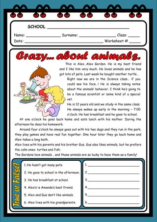 SCHOOL _______________________________
Name: _______________ Surname: ________________ Class: _____
Date: __________________________________ Worksheet # _____
This is Alex…Alex Gordon. He is my best friend
and I like him very much. He loves animals and he has
got lots of pets. Last week he bought another turtle…
Right now we are in the Science class… if you
could see his face…! He is always taking notes
about the animals’ behavior. I think he’s going to
be a famous scientist or some kind of a special
vet.
He is 12 years old and we study in the same class.
He always wakes up early in the morning – 7:00
o’clock. He has breakfast and he goes to school.
At one o’clock he goes back home and eats lunch with his mother. During the
afternoon he does his homework.
Around four o’clock he always goes out with his two dogs and they run in the park,
they play games and have real fun together. One hour later they go back home and
Alex takes a long bath.
Alex lives with his parents and his brother Gus. Gus also likes animals, but he prefers
the calm ones: turtles and fish.
The Gordons love animals… and those animals are so lucky to have them as a family!
1. __________________________
2.__________________________
3.__________________________
4.__________________________
5.__________________________
6.__________________________
1. He hasn’t got many pets.
2. He goes to school in the afternoon.
3. He has breakfast at school.
4. Alex’s is Amanda’s best friend.
5. Alex and Gus don’t like animals.
6. Alex lives with his grandparents.
 