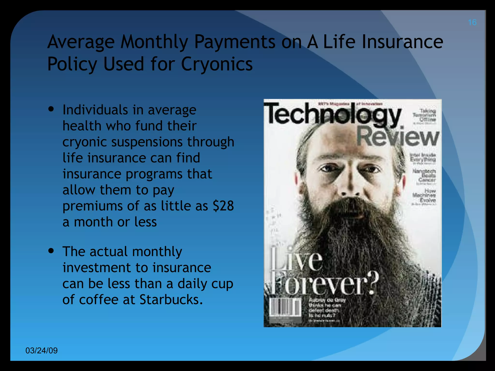 Average Monthly Payments on A Life Insurance Policy Used for Cryonics Individuals in average health who fund their cryonic suspensions through life insurance can find insurance programs that allow them to pay premiums of as little as $28 a month or less The actual monthly investment to insurance can be less than a daily cup of coffee at Starbucks. 06/08/09 
