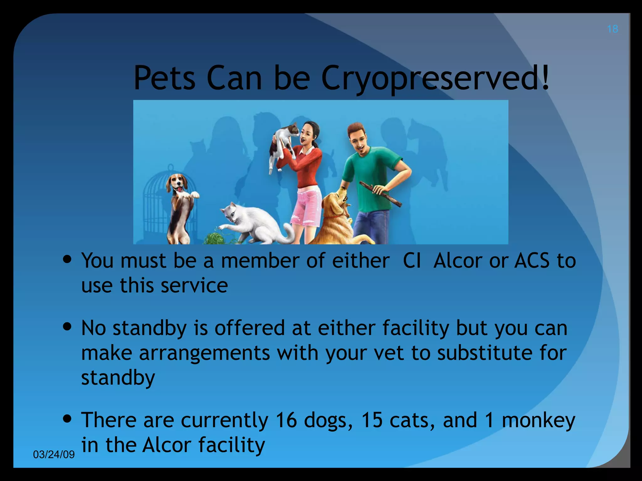 Pets Can be Cryopreserved! You must be a member of either  CI  Alcor or ACS to use this service No standby is offered at either facility but you can make arrangements with your vet to substitute for standby There are currently 16 dogs, 15 cats, and 1 monkey in the Alcor facility 06/08/09 