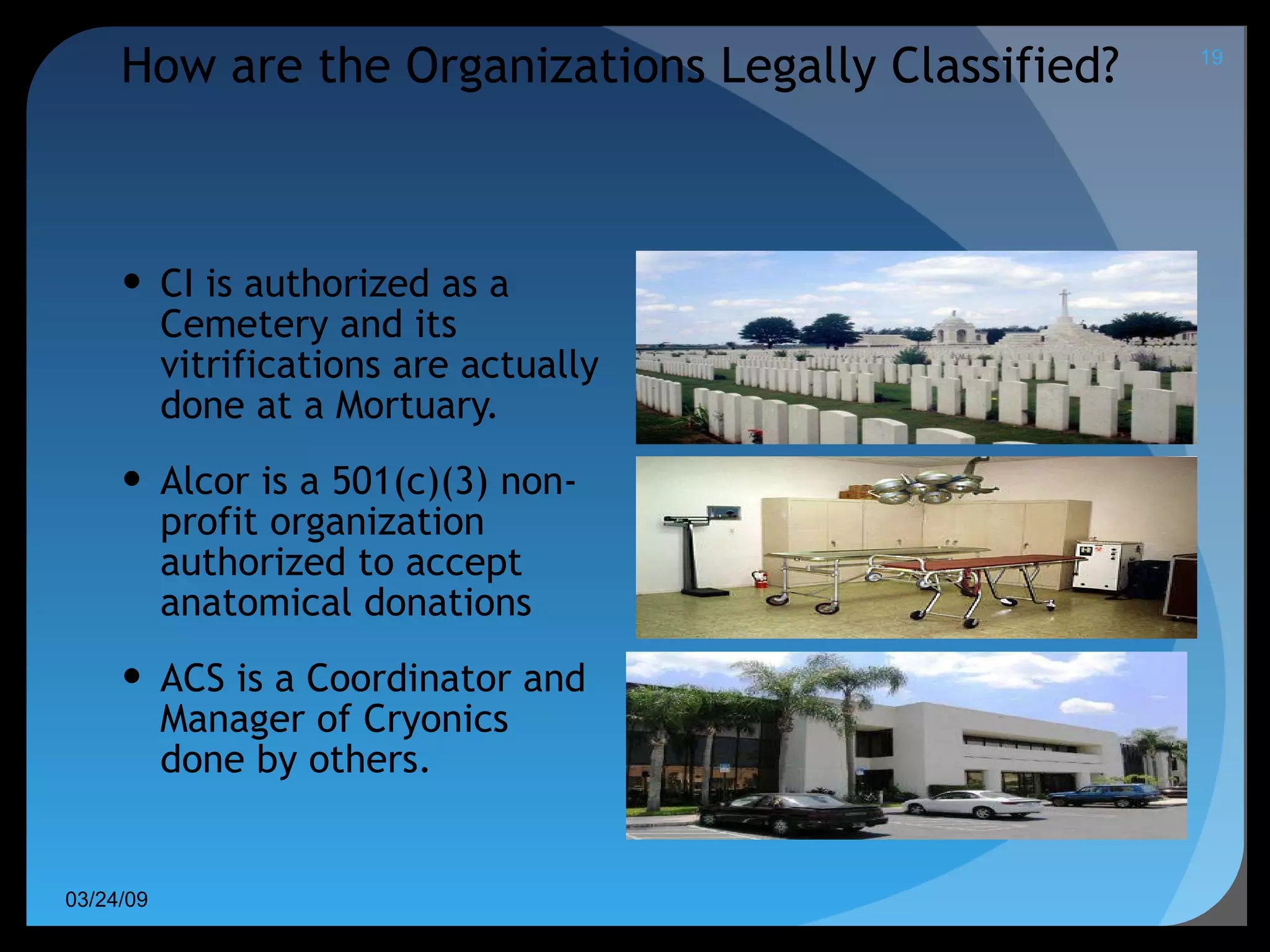 How are the Organizations Legally Classified?   CI is authorized as a  Cemetery and its vitrifications are actually done at a Mortuary. Alcor is a 501(c)(3) non-profit organization authorized to accept anatomical donations ACS is a Coordinator and Manager of Cryonics done by others. 06/08/09 