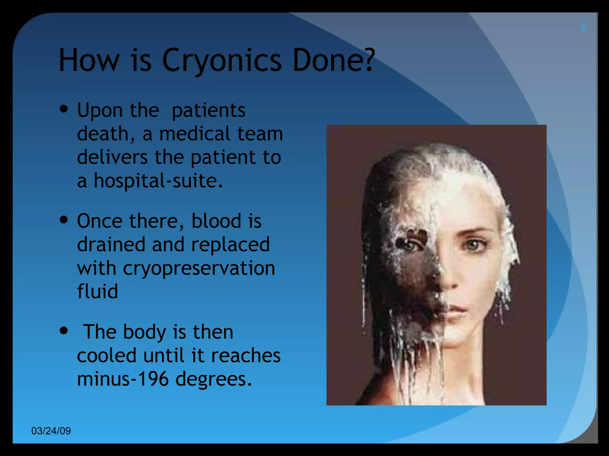 How is Cryonics Done? Upon the  patients death, a medical team delivers the patient to a hospital-suite.  Once there, blood is drained and replaced with cryopreservation fluid The body is then cooled until it reaches minus-196 degrees. 06/08/09 
