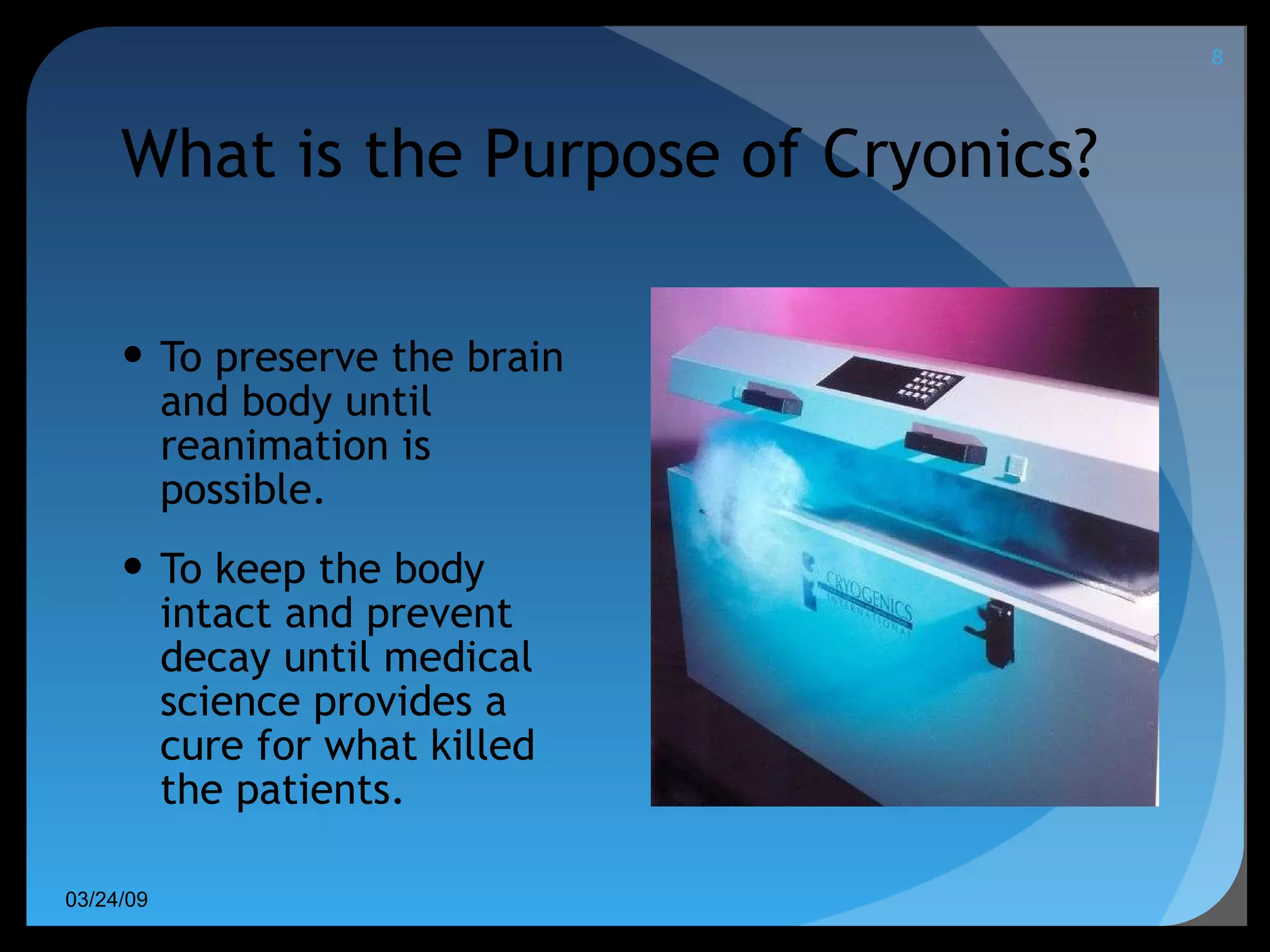 What is the Purpose of Cryonics? To preserve the brain and body until reanimation is possible. To keep the body intact and prevent decay until medical science provides a cure for what killed the patients. 06/08/09 