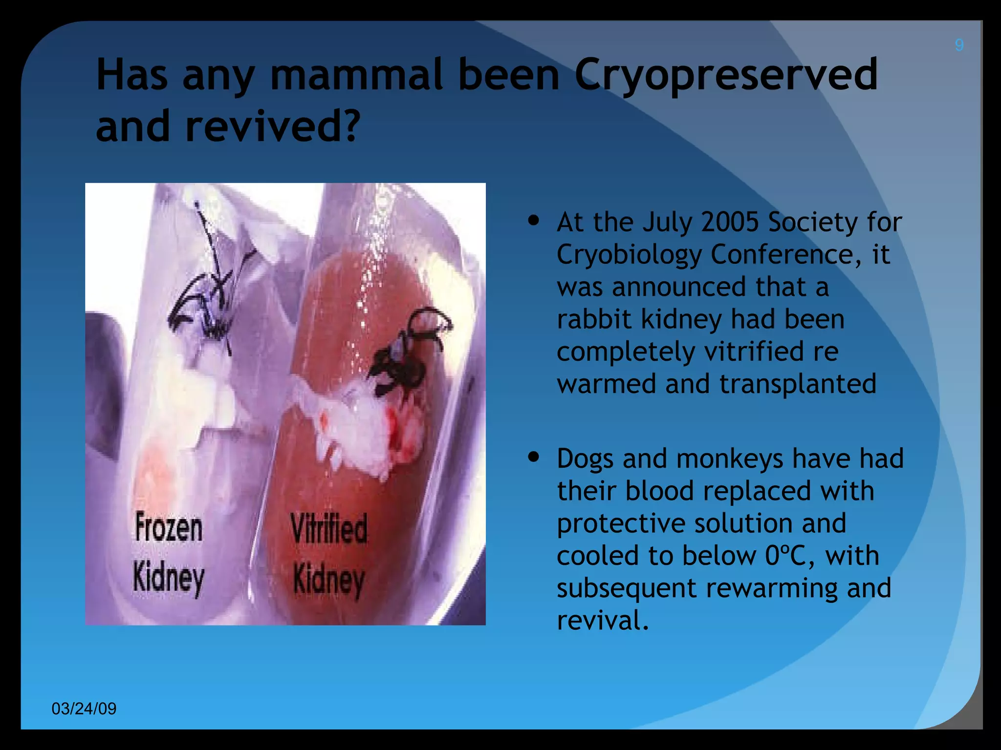 Has any mammal been Cryopreserved and revived? Dogs and monkeys have had their blood replaced with protective solution and cooled to below 0ºC, with subsequent rewarming and revival. At the July 2005 Society for Cryobiology Conference, it was announced that a rabbit kidney had been completely vitrified re warmed and transplanted 06/08/09 