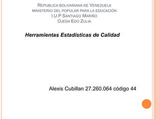 REPUBLICA BOLIVARIANA DE VENEZUELA
MINISTERIO DEL POPULAR PARA LA EDUCACIÓN
I.U.P SANTIAGO MARIÑO
OJEDA EDO ZULIA
Herramientas Estadísticas de Calidad
Alexis Cubillan 27.260.064 código 44
 