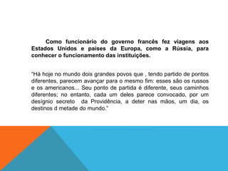 Como funcionário do governo francês fez viagens aos
Estados Unidos e países da Europa, como a Rússia, para
conhecer o funcionamento das instituições.
“Há hoje no mundo dois grandes povos que , tendo partido de pontos
diferentes, parecem avançar para o mesmo fim: esses são os russos
e os americanos... Seu ponto de partida é diferente, seus caminhos
diferentes; no entanto, cada um deles parece convocado, por um
desígnio secreto da Providência, a deter nas mãos, um dia, os
destinos d metade do mundo.”
 