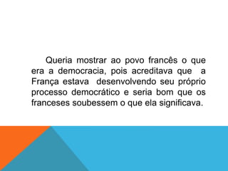 Queria mostrar ao povo francês o que
era a democracia, pois acreditava que a
França estava desenvolvendo seu próprio
processo democrático e seria bom que os
franceses soubessem o que ela significava.
 