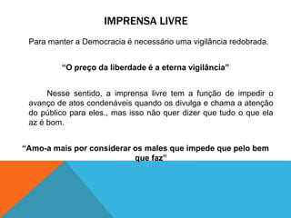 IMPRENSA LIVRE
Para manter a Democracia é necessário uma vigilância redobrada.
“O preço da liberdade é a eterna vigilância”
Nesse sentido, a imprensa livre tem a função de impedir o
avanço de atos condenáveis quando os divulga e chama a atenção
do público para eles., mas isso não quer dizer que tudo o que ela
az é bom.
“Amo-a mais por considerar os males que impede que pelo bem
que faz”
 