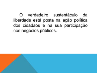 O verdadeiro sustentáculo da
liberdade está posta na ação política
dos cidadãos e na sua participação
nos negócios públicos.
 