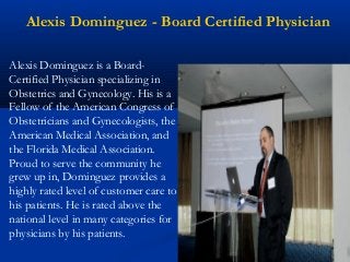 Alexis Dominguez - Board Certified Physician
Alexis Dominguez is a Board-
Certified Physician specializing in
Obstetrics and Gynecology. His is a
Fellow of the American Congress of
Obstetricians and Gynecologists, the
American Medical Association, and
the Florida Medical Association.
Proud to serve the community he
grew up in, Dominguez provides a
highly rated level of customer care to
his patients. He is rated above the
national level in many categories for
physicians by his patients.
 