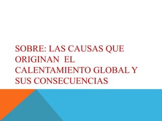 SOBRE: LAS CAUSAS QUE
ORIGINAN EL
CALENTAMIENTO GLOBAL Y
SUS CONSECUENCIAS
 