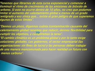 “Tenemos que librarnos de esta curva exponencial y comenzar a
disminuir el ritmo de crecimiento de las emisiones de bióxido de
carbono. Si esto no ocurre dentro de 10 años, no creo que podamos
imitar el aumento del calentamiento global a menos de un grado
centígrado y eso sínica que... existe el gran peligro de que superemos
algunos de estos límites”.
“Dennos un plazo, dígannos cuánta (contaminación causante del
calentamiento global) tenemos que reducir, dennos ﬂexibilidad para
cumplir los objetivos, y cumpliremos la tarea”.
“El cambio climático es un problema global y por lo tanto exige
soluciones globales. Los gobiernos, el sector empresarial (las
organizaciones sin ﬁnes de lucro) y las personas deben trabajar
de una manera mancomunada para hacer realidad un futuro con
menos carbono”.
 