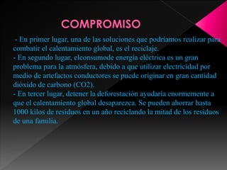 - En primer lugar, una de las soluciones que podríamos realizar para
combatir el calentamiento global, es el reciclaje.
- En segundo lugar, elconsumode energía eléctrica es un gran
problema para la atmósfera, debido a que utilizar electricidad por
medio de artefactos conductores se puede originar en gran cantidad
dióxido de carbono (CO2).
- En tercer lugar, detener la deforestación ayudaría enormemente a
que el calentamiento global desaparezca. Se pueden ahorrar hasta
1000 kilos de residuos en un año reciclando la mitad de los residuos
de una familia.
 