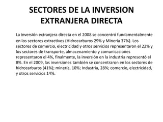 SECTORES DE LA INVERSION
          EXTRANJERA DIRECTA
La inversión extranjera directa en el 2008 se concentró fundamentalmente
en los sectores extractivos (Hidrocarburos 29% y Minería 37%). Los
sectores de comercio, electricidad y otros servicios representaron el 22% y
los sectores de transporte, almacenamiento y comunicaciones
representaron el 4%, finalmente, la inversión en la industria representó el
8%. En el 2009, las inversiones también se concentraron en los sectores de
hidrocarburos (41%); minería, 10%; Industria, 28%; comercio, electricidad,
y otros servicios 14%.
 