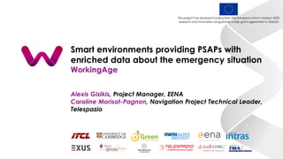 Smart environments providing PSAPs with
enriched data about the emergency situation
WorkingAge
Alexis Gizikis, Project Manager, EENA
Caroline Morisot-Pagnon, Navigation Project Technical Leader,
Telespazio
This project has received funding from the European Union’s Horizon 2020
research and innovation programme under grant agreement N. 826232
 