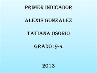 Primer indicador
Alexis González
Tatiana Osorio
grado :9-4
2013

 