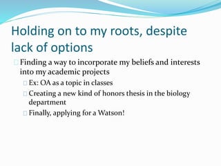 Holding on to my roots, despite
lack of options
Finding a way to incorporate my beliefs and interests
into my academic projects
Ex: OA as a topic in classes
Creating a new kind of honors thesis in the biology
department
Finally, applying for a Watson!
 