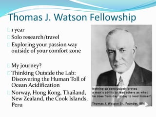 Thomas J. Watson Fellowship
1 year
Solo research/travel
Exploring your passion way
outside of your comfort zone
My journey?
Thinking Outside the Lab:
Discovering the Human Toll of
Ocean Acidification
Norway, Hong Kong, Thailand,
New Zealand, the Cook Islands,
Peru
 