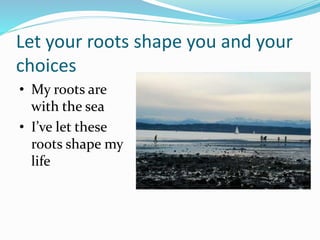 Let your roots shape you and your
choices
• My roots are
with the sea
• I’ve let these
roots shape my
life
 