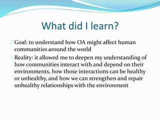 What did I learn?
Goal: to understand how OA might affect human
communities around the world
Reality: it allowed me to deepen my understanding of
how communities interact with and depend on their
environments, how those interactions can be healthy
or unhealthy, and how we can strengthen and repair
unhealthy relationships with the environment
 