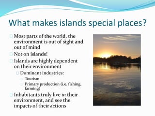 What makes islands special places?
Most parts of the world, the
environment is out of sight and
out of mind
Not on islands!
Islands are highly dependent
on their environment
Dominant industries:
Tourism
Primary production (i.e. fishing,
farming)
Inhabitants truly live in their
environment, and see the
impacts of their actions
 