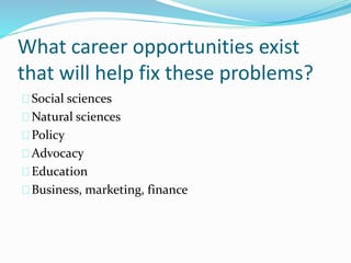 What career opportunities exist
that will help fix these problems?
Social sciences
Natural sciences
Policy
Advocacy
Education
Business, marketing, finance
 