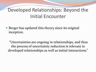 Developed Relationships: Beyond the Initial Encounter  Berger has updated this theory since its original inception.  “Uncertainties are ongoing in relationships, and thus the process of uncertainty reduction is relevant in developed relationships as well as initial interactions.” 