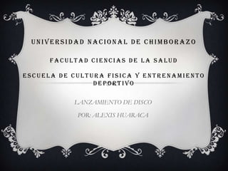 UNIVERSIDAD NACIONAL DE CHIMBORAZO

      FACULTAD CIENCIAS DE LA SALUD

ESCUELA DE CULTURA FISICA Y ENTRENAMIENTO
                DEPORTIVO

           LANZAMIENTO DE DISCO

            POR: ALEXIS HUARACA
 