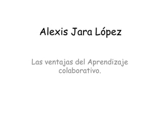 Alexis Jara López
Las ventajas del Aprendizaje
colaborativo.
 