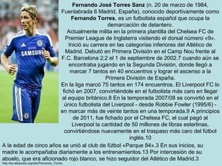 Fernando José Torres Sanz (n. 20 de marzo de 1984,
                        Fuenlabrada 6 Madrid, España), conocido deportivamente como
                             Fernando Torres, es un futbolista español que ocupa la
                                             demarcación de delantero.
                            Actualmente milita en la primera plantilla del Chelsea FC de
                           Premier League de Inglaterra vistiendo el dorsal número «9».
                            Inició su carrera en las categorías inferiores del Atlético de
                           Madrid. Debutó en Primera División en el Camp Nou frente al
                        F.C. Barcelona 2;2 el 1 de septiembre de 2002.7 cuando aún se
                            encontraba jugando en la Segunda División, donde llegó a
                             marcar 7 tantos en 40 encuentros y lograr el ascenso a la
                                            Primera División de España.
                        En la liga marcó 75 tantos en 174 encuentros. El Liverpool FC lo
                         fichó en 2007, convirtiéndole en el futbolista más caro en llegar
                        al equipo británico.8 En la temporada 2007/08 se convirtió en el
                          único futbolista del Liverpool - desde Robbie Fowler (1995/6) -
                        en marcar más de veinte tantos en una temporada.9 A principios
                              de 2011, fue fichado por el Chelsea FC, el cual pagó al
                              Liverpool la cantidad de 50 millones de libras esterlinas,
                          convirtiéndose nuevamente en el traspaso más caro del fútbol
                                                      inglés.10
A la edad de cinco años se unió al club de fútbol «Parque 84».3 En sus inicios, su
madre le acompañaba diariamente a los entrenamientos.13 Por intercesión de su
abuelo, que era aficionado rojo blanco, se hizo seguidor del Atlético de Madrid.3
http://es.wikipedia.org/wiki/Fernando_Torres
 