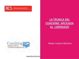 www.businesscoachingschool.com
LA TÉCNICA DEL
COACHING APLICADA
AL LIDERAZGO
Alexis Lozano Moreno
 