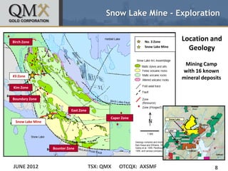 Snow Lake Mine - Exploration


Birch Zone                                                  No. 3 Zone
                                                                                         Location and
                                                            Snow Lake Mine
                                                                                           Geology

                                                                                          Mining Camp
                                                                                         with 16 known
#3 Zone
                                                                                         mineral deposits
Kim Zone


Boundary Zone


                            East Zone

                                               Caper Zone                    Snow Lake
 Snow Lake Mine

                                                                         Lalor




                  Bounter Zone



JUNE 2012                               TSX: QMX   OTCQX: AXSMF                                       8
 