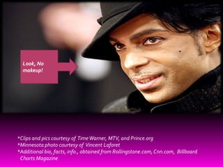 Look, No
  makeup!




*Clips and pics courtesy of Time Warner, MTV, and Prince.org
*Minnesota photo courtesy of Vincent Laforet
*Additional bio, facts, info., obtained from Rollingstone.com, Cnn.com, Billboard
 Charts Magazine
 