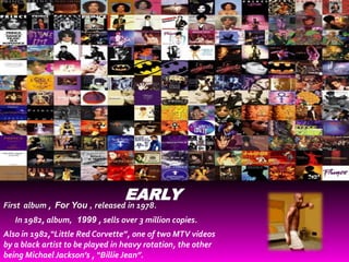 EARLY
First album , For You , released in 1978.
   In 1982, album, 1999 , sells over 3 million copies.
Also in 1982,“Little Red Corvette”, one of two MTV videos
by a black artist to be played in heavy rotation, the other
being Michael Jackson’s , “Billie Jean”.
 