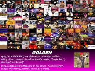 GOLDEN
1984, “PURPLE RAIN”, one of the most celebrated and best
selling album released. Soundtrack to the movie , “Purple Rain”,
starring Prince himself.
1989, collaborated w/Madonna on her album , “Like a Prayer”,
and for WB’s movie, Batman, to include 9 tracks.
 