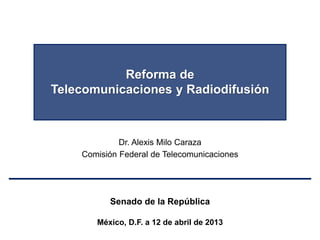 Reforma de
Telecomunicaciones y Radiodifusión
Dr. Alexis Milo Caraza
Comisión Federal de Telecomunicaciones
Senado de la República
México, D.F. a 12 de abril de 2013
 