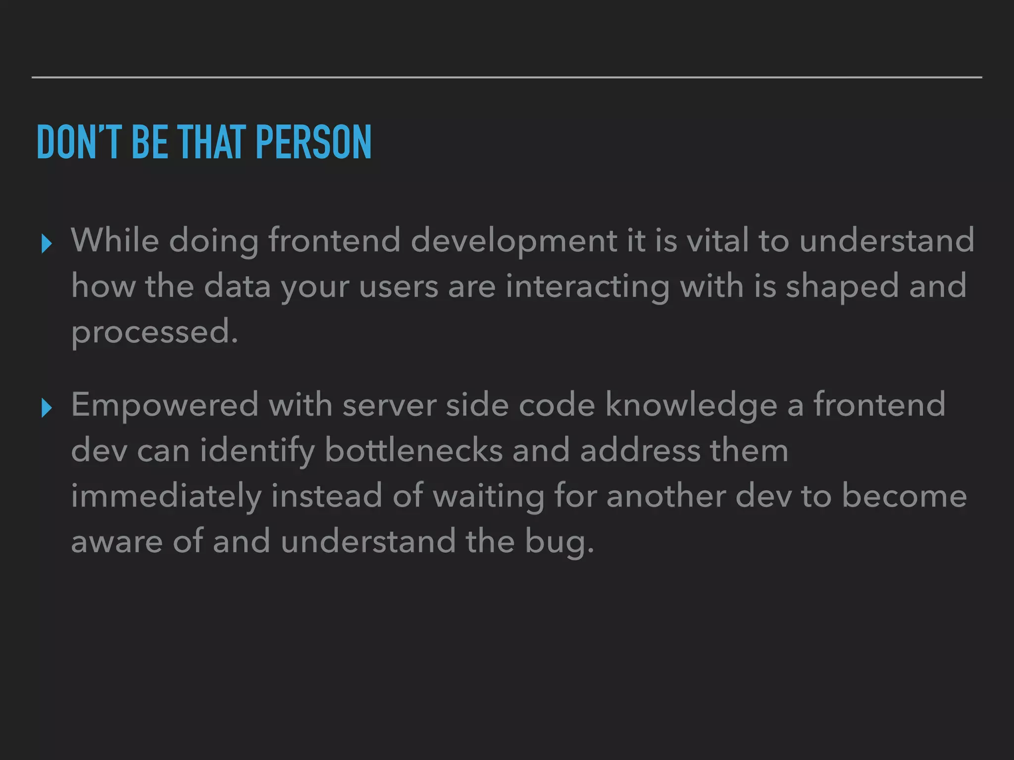 DON’T BE THAT PERSON
▸ While doing frontend development it is vital to understand
how the data your users are interacting with is shaped and
processed.
▸ Empowered with server side code knowledge a frontend
dev can identify bottlenecks and address them
immediately instead of waiting for another dev to become
aware of and understand the bug.
 