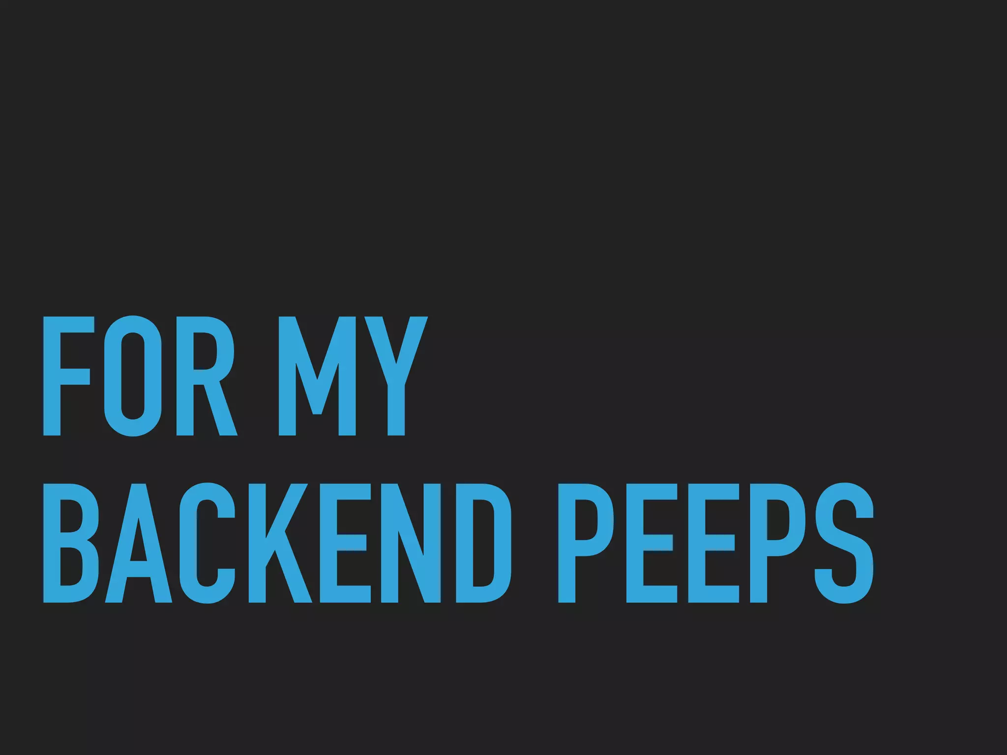 FOR MY
BACKEND PEEPS
 