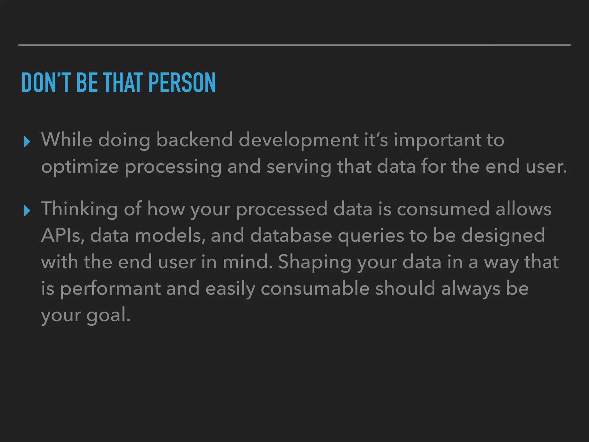 DON’T BE THAT PERSON
▸ While doing backend development it’s important to
optimize processing and serving that data for the end user.
▸ Thinking of how your processed data is consumed allows
APIs, data models, and database queries to be designed
with the end user in mind. Shaping your data in a way that
is performant and easily consumable should always be
your goal.
 