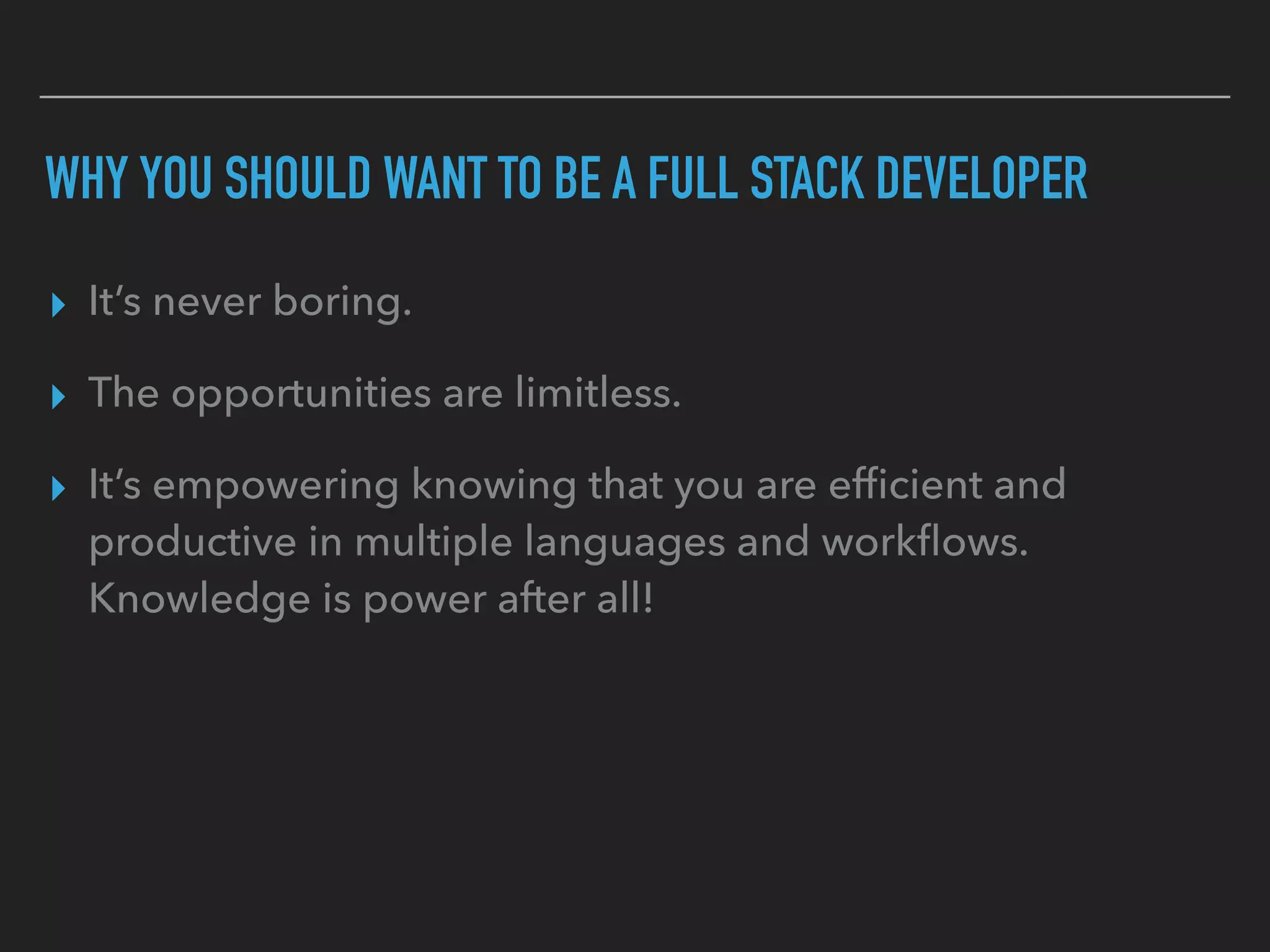 WHY YOU SHOULD WANT TO BE A FULL STACK DEVELOPER
▸ It’s never boring.
▸ The opportunities are limitless.
▸ It’s empowering knowing that you are efﬁcient and
productive in multiple languages and workﬂows.
Knowledge is power after all!
 