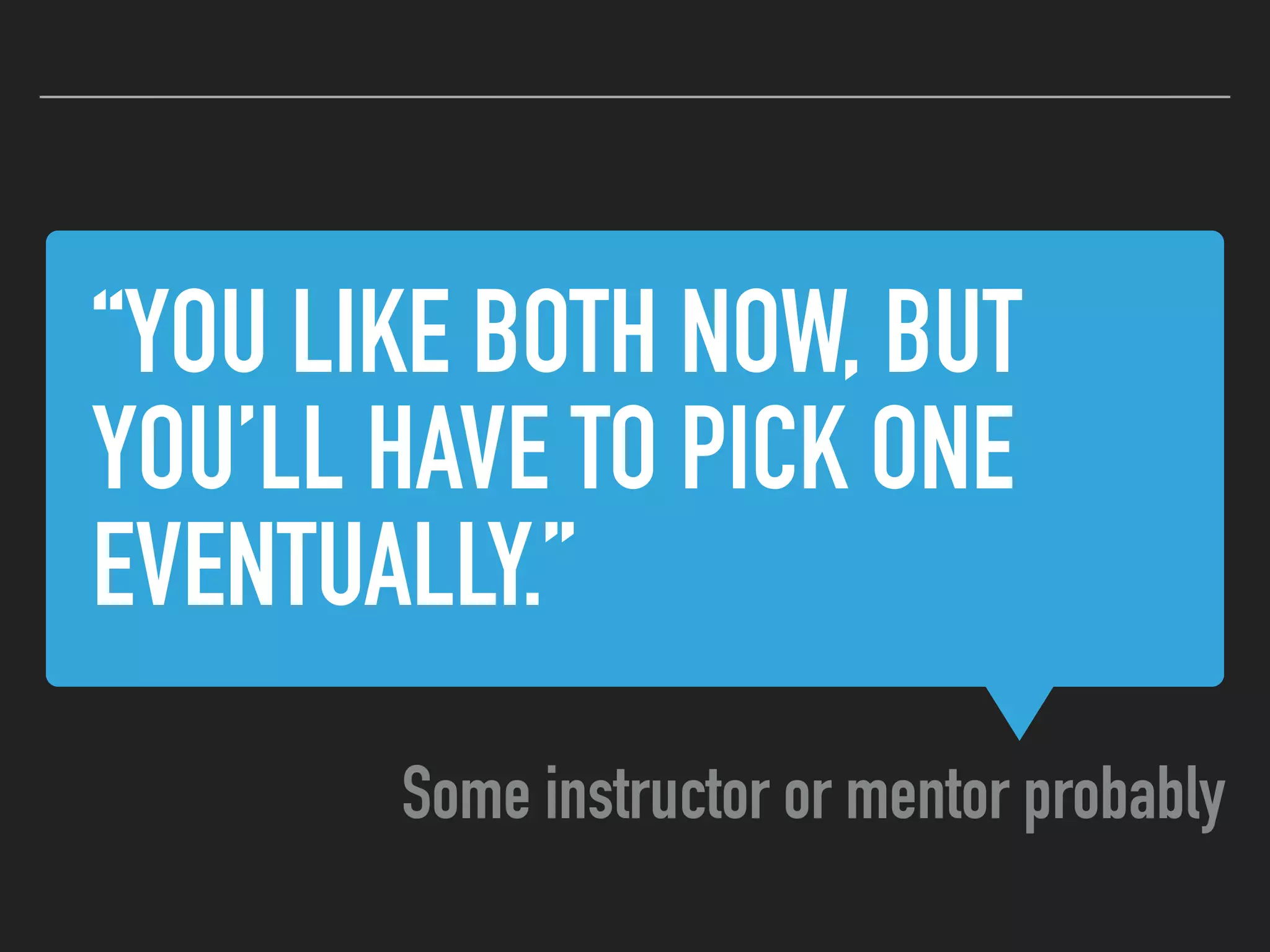“YOU LIKE BOTH NOW, BUT
YOU’LL HAVE TO PICK ONE
EVENTUALLY.”
Some instructor or mentor probably
 