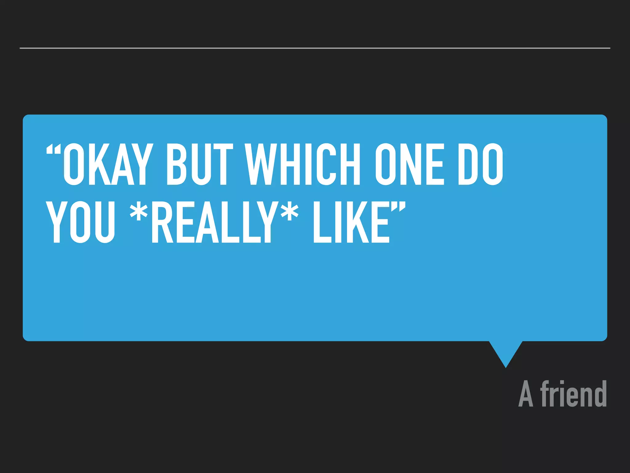 “OKAY BUT WHICH ONE DO
YOU *REALLY* LIKE”
A friend
 