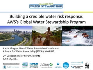Building a credible water risk response: AWS’s Global Water Stewardship Program © © Brent Stirton / Getty Images / WWF-UK © Kevin Schafer / WWF-Canon © iStockphoto.com/bonniej Alexis Morgan, Global Water Roundtable Coordinator Alliance for Water Stewardship (AWS) / WWF-US 2nd Canadian Water Forum, Toronto June 14, 2011 