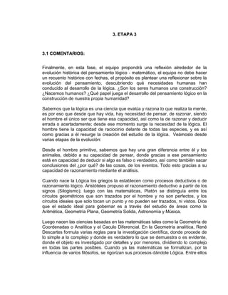 3. ETAPA 3
3.1 COMENTARIOS:
Finalmente, en esta fase, el equipo propondrá una reflexión alrededor de la
evolución histórica del pensamiento lógico - matemático, el equipo no debe hacer
un recuento histórico con fechas, el propósito es plantear una reflexionar sobre la
evolución del pensamiento, descubriendo qué necesidades humanas han
conducido al desarrollo de la lógica. ¿Son los seres humanos una construcción?
¿Nacemos humanos? ¿Qué papel juega el desarrollo del pensamiento lógico en la
construcción de nuestra propia humanidad?
Sabemos que la lógica es una ciencia que evalúa y razona lo que realiza la mente,
es por eso que desde que hay vida, hay necesidad de pensar, de razonar, siendo
el hombre el único ser que tiene esa capacidad, así como la de razonar y deducir
errada o acertadamente; desde ese momento surge la necesidad de la lógica. El
hombre tiene la capacidad de raciocinio delante de todas las especies, y es así
como gracias a él resurge la creación del estudio de la lógica. Veámoslo desde
varias etapas de la evolución:
Desde el hombre primitivo, sabemos que hay una gran diferencia entre él y los
animales, debido a su capacidad de pensar, donde gracias a ese pensamiento
está en capacidad de deducir si algo es falso o verdadero, así como también sacar
conclusiones del ¿por qué? de las cosas, de los eventos. Todo esto gracias a su
capacidad de razonamiento mediante el análisis.
Cuando nace la Lógica los griegos la establecen como procesos deductivos o de
razonamiento lógico. Aristóteles propuso el razonamiento deductivo a partir de los
signos (Silogismo); luego con las matemáticas, Platón se distinguía entre los
círculos geométricos que son trazados por el hombre y no son perfectos, y los
círculos ideales que solo tocan un punto y no pueden ser trazados, ni vistos. Dice
que el estado ideal para gobernar es a través del estudio de áreas como la
Aritmética, Geometría Plana, Geometría Solida, Astronomía y Música.
Luego nacen las ciencias basadas en las matemáticas tales como la Geometría de
Coordenadas o Analítica y el Caculo Diferencial. En la Geometría analítica, René
Descartes formula varias reglas para la investigación científica, donde procede de
lo simple a lo complejo y donde es verdadero lo que se demuestra o es evidente,
donde el objeto es investigado por detalles y por menores, dividiendo lo complejo
en todas las partes posibles. Cuando ya las matemáticas se formalizan, por la
influencia de varios filósofos, se rigorizan sus procesos dándole Lógica. Entre ellos
 