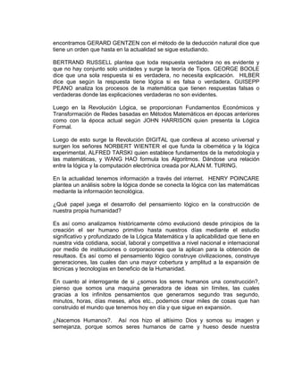 encontramos GERARD GENTZEN con el método de la deducción natural dice que
tiene un orden que hasta en la actualidad se sigue estudiando.
BERTRAND RUSSELL plantea que toda respuesta verdadera no es evidente y
que no hay conjunto solo unidades y surge la teoría de Tipos. GEORGE BOOLE
dice que una sola respuesta si es verdadera, no necesita explicación. HILBER
dice que según la respuesta tiene lógica si es falsa o verdadera. GUISEPP
PEANO analiza los procesos de la matemática que tienen respuestas falsas o
verdaderas donde las explicaciones verdaderas no son evidentes.
Luego en la Revolución Lógica, se proporcionan Fundamentos Económicos y
Transformación de Redes basadas en Métodos Matemáticos en épocas anteriores
como con la época actual según JOHN HARRISON quien presenta la Lógica
Formal.
Luego de esto surge la Revolución DIGITAL que conlleva al acceso universal y
surgen los señores NORBERT WIENTER el que funda la cibernética y la lógica
experimental, ALFRED TARSKI quien establece fundamentos de la metodología y
las matemáticas, y WANG HAO formula los Algoritmos. Dándose una relación
entre la lógica y la computación electrónica creada por ALAN M. TURING.
En la actualidad tenemos información a través del internet. HENRY POINCARE
plantea un análisis sobre la lógica donde se conecta la lógica con las matemáticas
mediante la información tecnológica.
¿Qué papel juega el desarrollo del pensamiento lógico en la construcción de
nuestra propia humanidad?
Es así como analizamos históricamente cómo evolucionó desde principios de la
creación el ser humano primitivo hasta nuestros días mediante el estudio
significativo y profundizado de la Lógica Matemática y la aplicabilidad que tiene en
nuestra vida cotidiana, social, laboral y competitiva a nivel nacional e internacional
por medio de instituciones o corporaciones que la aplican para la obtención de
resultaos. Es así como el pensamiento lógico construye civilizaciones, construye
generaciones, las cuales dan una mayor cobertura y amplitud a la expansión de
técnicas y tecnologías en beneficio de la Humanidad.
En cuanto al interrogante de si ¿somos los seres humanos una construcción?,
pienso que somos una maquina generadora de ideas sin límites, las cuales
gracias a los infinitos pensamientos que generamos segundo tras segundo,
minutos, horas, días meses, años etc., podemos crear miles de cosas que han
construido el mundo que tenemos hoy en día y que sigue en expansión.
¿Nacemos Humanos?. Así nos hizo el altísimo Dios y somos su imagen y
semejanza, porque somos seres humanos de carne y hueso desde nuestra
 