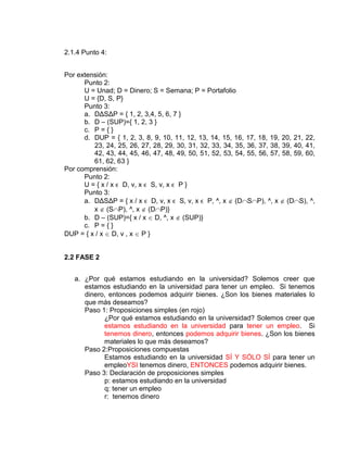 2.1.4 Punto 4:
Por extensión:
Punto 2:
U = Unad; D = Dinero; S = Semana; P = Portafolio
U = {D, S, P}
Punto 3:
a. DΔSΔP = { 1, 2, 3,4, 5, 6, 7 }
b. D – (SUP)={ 1, 2, 3 }
c. P = { }
d. DUP = { 1, 2, 3, 8, 9, 10, 11, 12, 13, 14, 15, 16, 17, 18, 19, 20, 21, 22,
23, 24, 25, 26, 27, 28, 29, 30, 31, 32, 33, 34, 35, 36, 37, 38, 39, 40, 41,
42, 43, 44, 45, 46, 47, 48, 49, 50, 51, 52, 53, 54, 55, 56, 57, 58, 59, 60,
61, 62, 63 }
Por comprensión:
Punto 2:
U = { x / x ϵ D, v, x ϵ S, v, x ϵ P }
Punto 3:
a. DΔSΔP = { x / x ϵ D, v, x ϵ S, v, x ϵ P, ^, x (D S P), ^, x (D S), ^,
x (S P), ^, x (D P)}
b. D – (SUP)={ x / x D, ^, x (SUP)}
c. P = { }
DUP = { x / x D, v , x P }
2.2 FASE 2
a. ¿Por qué estamos estudiando en la universidad? Solemos creer que
estamos estudiando en la universidad para tener un empleo. Si tenemos
dinero, entonces podemos adquirir bienes. ¿Son los bienes materiales lo
que más deseamos?
Paso 1: Proposiciones simples (en rojo)
¿Por qué estamos estudiando en la universidad? Solemos creer que
estamos estudiando en la universidad para tener un empleo. Si
tenemos dinero, entonces podemos adquirir bienes. ¿Son los bienes
materiales lo que más deseamos?
Paso 2:Proposiciones compuestas
Estamos estudiando en la universidad SÍ Y SÓLO SÍ para tener un
empleoYSI tenemos dinero, ENTONCES podemos adquirir bienes.
Paso 3: Declaración de proposiciones simples
p: estamos estudiando en la universidad
q: tener un empleo
r: tenemos dinero
 