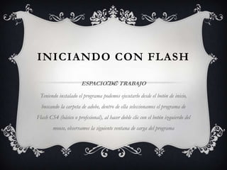 INICIANDO CON FLASH
ESPACIO DE TRABAJO
Teniendo instalado el programa podemos ejecutarlo desde el botón de inicio,
buscando la carpeta de adobe, dentro de ella seleccionamos el programa de
Flash CS4 (básico o profesional), al hacer doble clic con el botón izquierdo del
mouse, observamos la siguiente ventana de carga del programa
 