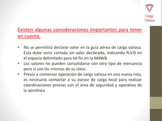 Existen algunas consideraciones importantes para tener
en cuenta.
• No se permitirá declarar valor en la guía aérea de carga valiosa.
Esta debe venir cortada sin valor declarado, indicando N.V.D en
el espacio delimitado para tal fin en la MAWB
• Los valores no pueden consolidarse con otro tipo de mercancía
pero si con las mismas de su clase.
• Previo a comenzar operación de carga valiosa en una nueva ruta,
es necesario contactar a su asesor de carga local para realizar
coordinaciones previas con el área de seguridad y operativa de
la aerolínea
 