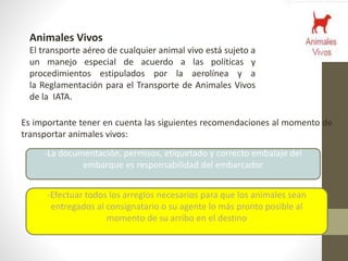 Animales Vivos
El transporte aéreo de cualquier animal vivo está sujeto a
un manejo especial de acuerdo a las políticas y
procedimientos estipulados por la aerolínea y a
la Reglamentación para el Transporte de Animales Vivos
de la IATA.
Es importante tener en cuenta las siguientes recomendaciones al momento de
transportar animales vivos:
-La documentación, permisos, etiquetado y correcto embalaje del
embarque es responsabilidad del embarcador
-Efectuar todos los arreglos necesarios para que los animales sean
entregados al consignatario o su agente lo más pronto posible al
momento de su arribo en el destino
 
